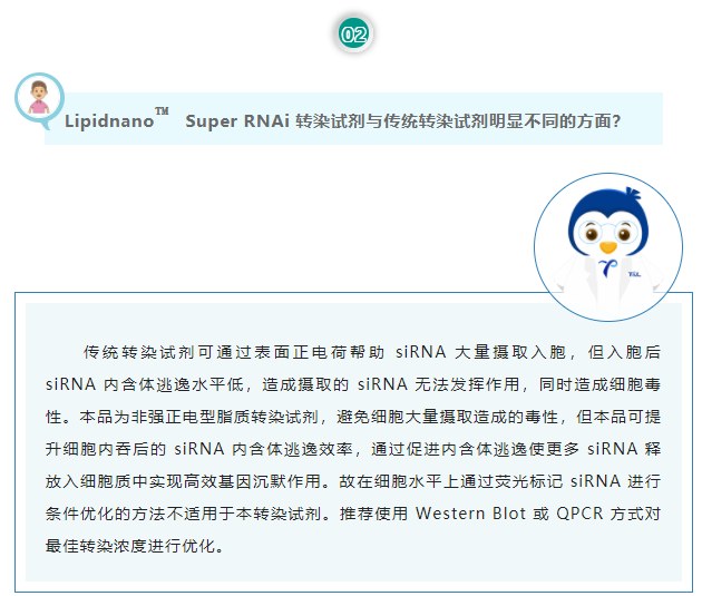 Lipidnano™Super RNAi转染试剂与传统转染试剂明显不同的方面？传统转染试剂可通过表面正电荷帮助 siRNA 大量摄取入胞，但入胞后 siRNA 内含体逃逸水平低，造成摄取的 siRNA 无法发挥作用，同时造成细胞毒性。本品为非强正电型脂质转染试剂，避免细胞大量摄取造成的毒性，但本品可提升细胞内吞后的 siRNA 内含体逃逸效率，通过促进内含体逃逸使更多 siRNA 释放入细胞质中实现高效基因沉默作用。故在细胞水平上通过荧光标记 siRNA 进行条件优化的方法不适用于本转染试剂。推荐使用 Western Blot 或 QPCR 方式对最佳转染浓度进行优化。